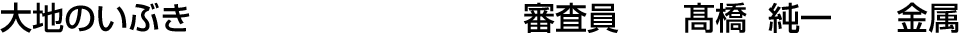 大地のいぶき 審査員  髙橋 純一【金属】